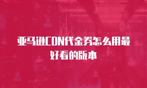 亚马逊CDN代金券怎么用最好看的版本