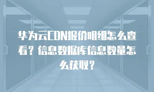 华为云CDN报价明细怎么查看？信息数据库信息数量怎么获取？