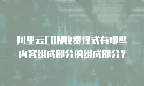 阿里云CDN收费模式有哪些内容组成部分的组成部分？