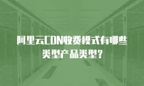 阿里云CDN收费模式有哪些类型产品类型？