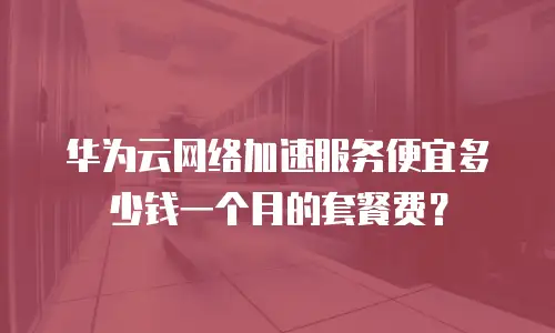 华为云网络加速服务便宜多少钱一个月的套餐费？