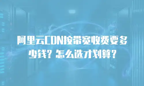 阿里云CDN按带宽收费要多少钱？怎么选才划算？