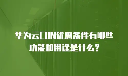 华为云CDN优惠条件有哪些功能和用途是什么？