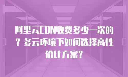 阿里云CDN收费多少一次的？多云环境下如何选择高性价比方案？
