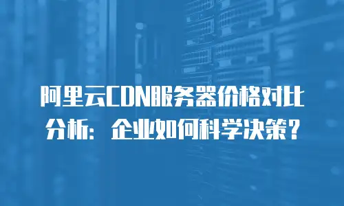 阿里云CDN服务器价格对比分析：企业如何科学决策？
