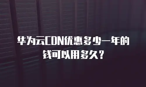 华为云CDN优惠多少一年的钱可以用多久？