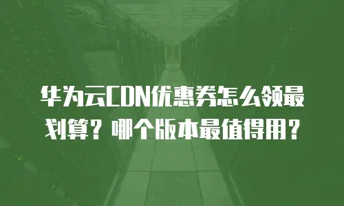 华为云CDN优惠券怎么领最划算？哪个版本最值得用？