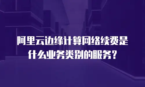 阿里云边缘计算网络续费是什么业务类别的服务？