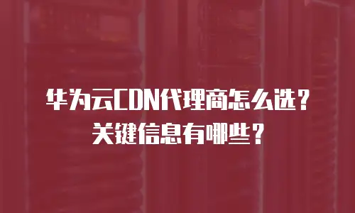 华为云CDN代理商怎么选？关键信息有哪些？