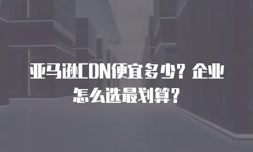 亚马逊CDN便宜多少？企业怎么选最划算？