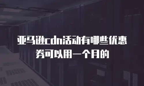 亚马逊cdn活动有哪些优惠券可以用一个月的