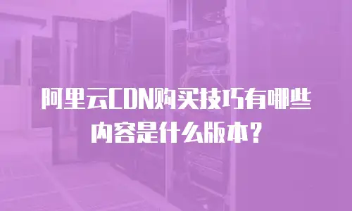 阿里云CDN购买技巧有哪些内容是什么版本？