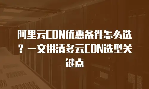 阿里云CDN优惠条件怎么选？一文讲清多云CDN选型关键点