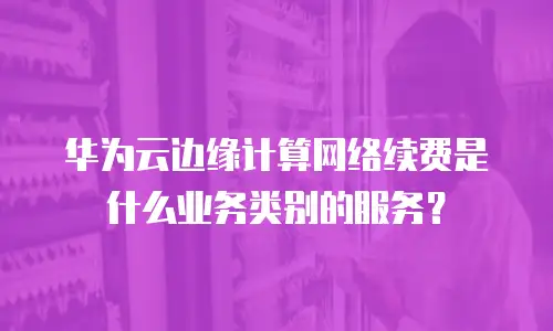 华为云边缘计算网络续费是什么业务类别的服务？
