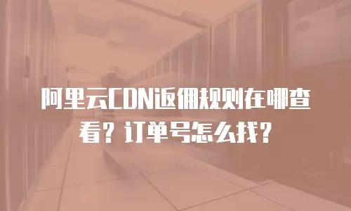 阿里云CDN返佣规则在哪查看？订单号怎么找？