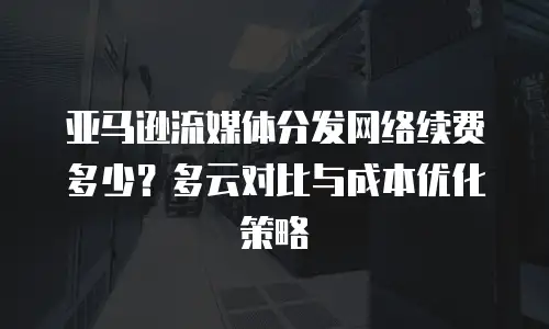 亚马逊流媒体分发网络续费多少？多云对比与成本优化策略