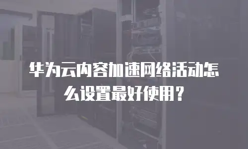 华为云内容加速网络活动怎么设置最好使用？