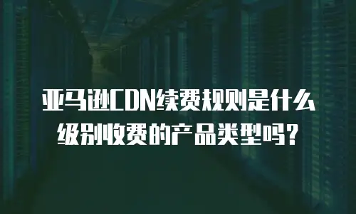 亚马逊CDN续费规则是什么级别收费的产品类型吗？