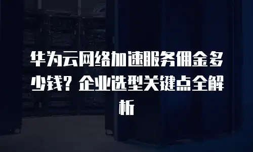 华为云网络加速服务佣金多少钱？企业选型关键点全解析