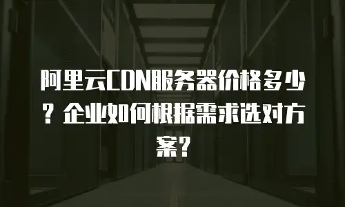阿里云CDN服务器价格多少？企业如何根据需求选对方案？