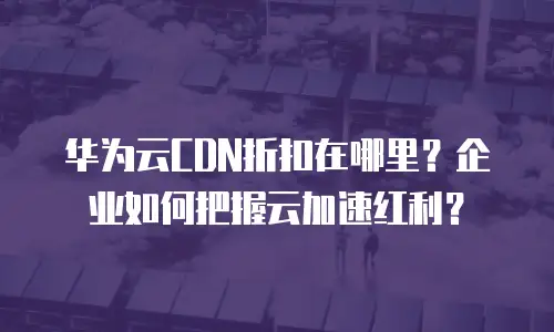 华为云CDN折扣在哪里？企业如何把握云加速红利？