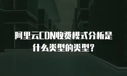 阿里云CDN收费模式分析是什么类型的类型？