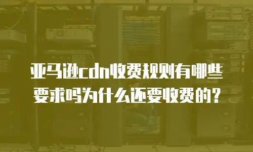 亚马逊cdn收费规则有哪些要求吗为什么还要收费的？