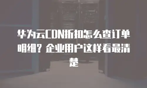 华为云CDN折扣怎么查订单明细？企业用户这样看最清楚