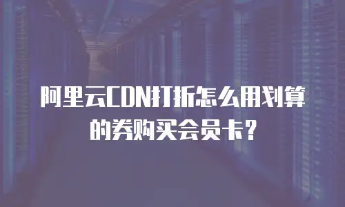 阿里云CDN打折怎么用划算的券购买会员卡？