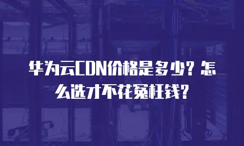 华为云CDN价格是多少？怎么选才不花冤枉钱？