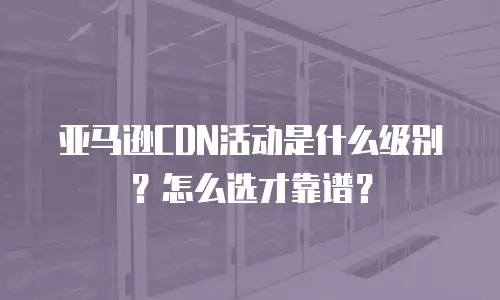 亚马逊CDN活动是什么级别？怎么选才靠谱？