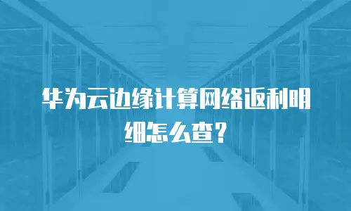 华为云边缘计算网络返利明细怎么查？