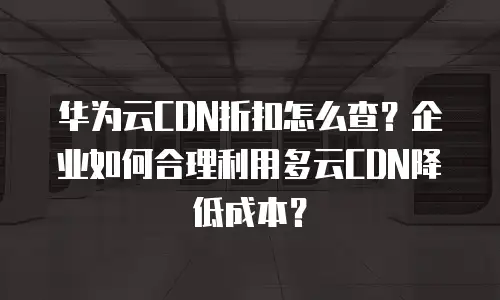 华为云CDN折扣怎么查？企业如何合理利用多云CDN降低成本？
