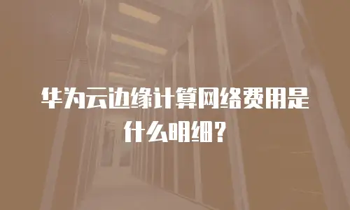 华为云边缘计算网络费用是什么明细？