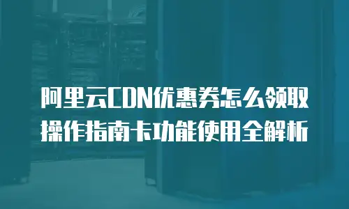 阿里云CDN优惠券怎么领取操作指南卡功能使用全解析