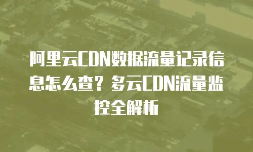 阿里云CDN数据流量记录信息怎么查？多云CDN流量监控全解析