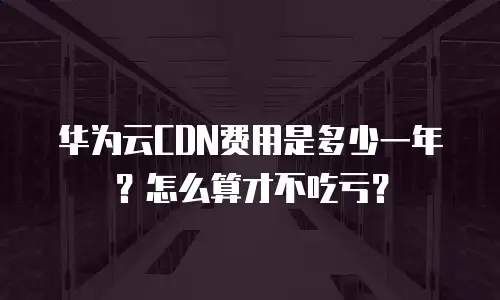 华为云CDN费用是多少一年？怎么算才不吃亏？