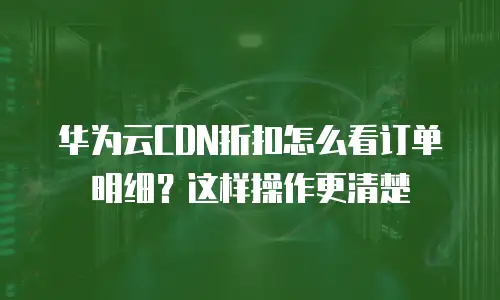 华为云CDN折扣怎么看订单明细？这样操作更清楚