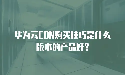 华为云CDN购买技巧是什么版本的产品好？