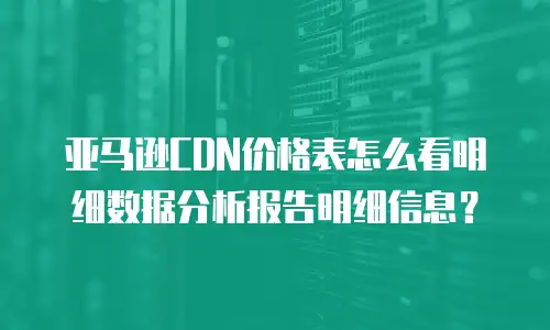 亚马逊CDN价格表怎么看明细数据分析报告明细信息？