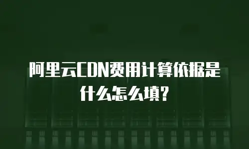 阿里云CDN费用计算依据是什么怎么填？