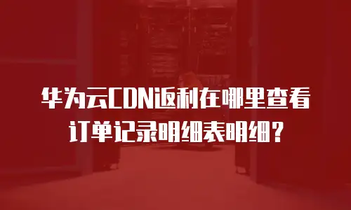 华为云CDN返利在哪里查看订单记录明细表明细？