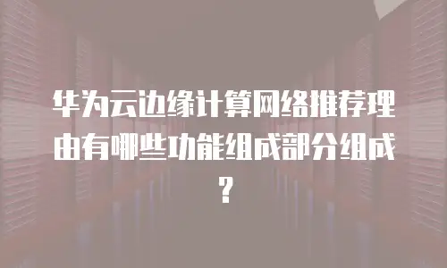 华为云边缘计算网络推荐理由有哪些功能组成部分组成？