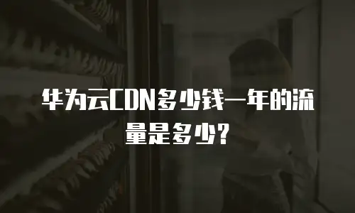 华为云CDN多少钱一年的流量是多少？