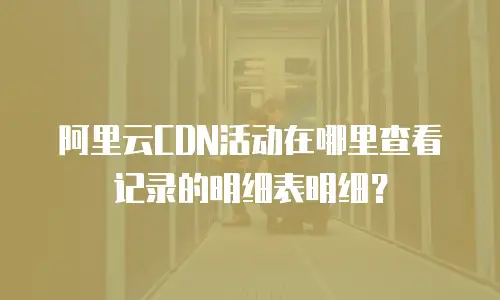 阿里云CDN活动在哪里查看记录的明细表明细？