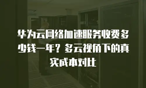 华为云网络加速服务收费多少钱一年？多云视角下的真实成本对比