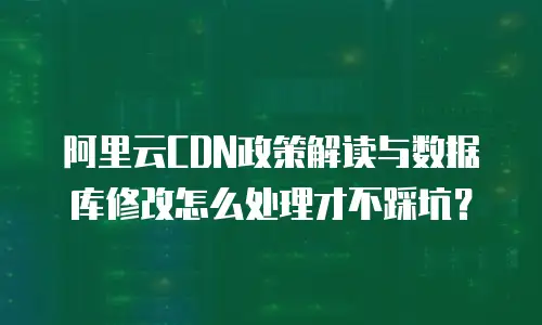 阿里云CDN政策解读与数据库修改怎么处理才不踩坑？