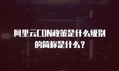 阿里云CDN政策是什么级别的简称是什么？