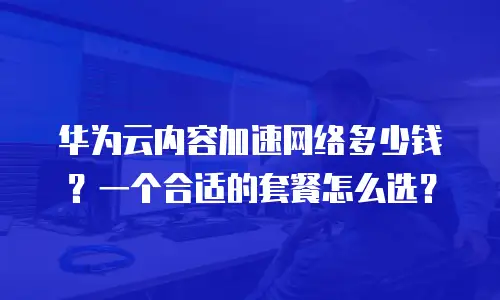 华为云内容加速网络多少钱？一个合适的套餐怎么选？