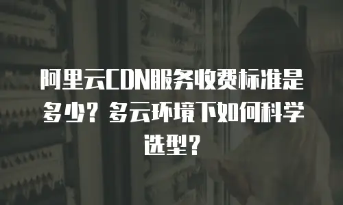 阿里云CDN服务收费标准是多少？多云环境下如何科学选型？